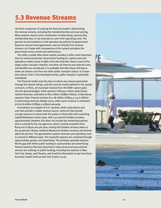 122Financial Model
5.3 Revenue Streams
The final component of creating the financial model is determining
the revenue streams, including the membership fees and user pricing.
Most systems require some combination of advertising, sponsorship,
membership fees, or tax revenues to cover their operating costs. The
general recommendation is that operators be paid by the government
based on service-level agreements, and not directly from revenue
streams, as it helps with transparency of the system and gives the
government some control over performance.
The utility a public bike-share system provides is often more important
than its revenue potential. Government funding for capital costs and
operations makes sense in light of the fact that bike-share is part of the
larger public transport network, and when all internal and external costs
and benefits are considered, it is probable that bike-share will have a
lower per person cost than any other public transport option. In Europe
and various cities in the developed world, public transport is generally
subsidized.
The financial model must be clear on where any revenue generated
through the system will go, and this must be clearly defined in the system
contracts. In Paris, all municipal revenue from the Vélib’ system goes
into the general budget, while operator JCDecaux retains advertising-
related revenues, estimated at €60 million (US$80 million). In Barcelona,
operator Clear Channel receives €11–18 million (US$14.4–23.6 million)
in advertising revenues (Nadal 2007), while Lyon’s revenue is estimated
at €27.8 million (US$36.5 million) annually.
According to an analysis of U.S. systems, while subscription and
user fees provide a stable revenue source, rarely do they provide
enough revenue to ensure that the system is financially self-sustaining.
Capital Bikeshare comes close, with a 97 percent farebox recovery,
approximately. However, this does not include the marketing expense
that is covered by the city agencies, which could be anywhere from
$200,000 to $500,000 per year, moving this farebox recovery down to
80–90 percent. Boston achieves 88 percent farebox recovery, and Toronto
about 60 percent. The gap between system revenues and operating costs
is covered in different ways. The nonprofit systems are sustained through
sponsorships, grants, and advertising. The privately operated systems
fill the gap with either public funding or sponsorships and advertising.
Several systems that have launched or have announced procurement
winners are utilizing no public funding, including the systems in New
York City, Tampa, and Phoenix, and it will be informative to see how those
business models hold up over time (Cohen 2013).
 