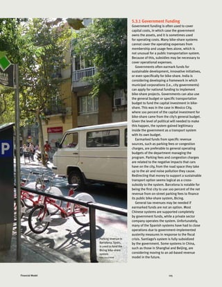 125Financial Model
5.3.1 Government Funding
Government funding is often used to cover
capital costs, in which case the government
owns the assets, and it is sometimes used
for operating costs. Many bike-share systems
cannot cover the operating expenses from
membership and usage fees alone, which is
not unusual for a public transportation system.
Because of this, subsidies may be necessary to
cover operational expenses.
Governments often earmark funds for
sustainable development, innovative initiatives,
or even specifically for bike-share. India is
considering developing a framework in which
municipal corporations (i.e., city governments)
can apply for national funding to implement
bike-share projects. Governments can also use
the general budget or specific transportation
budget to fund the capital investment in bike-
share. This was in the case in Mexico City,
where 100 percent of the capital investment for
bike-share came from the city’s general budget.
Given the level of political will needed to make
this happen, the system gained legitimacy
inside the government as a transport system
with its own budget.
Earmarked funds from specific revenue
sources, such as parking fees or congestion
charges, are preferable to general operating
budgets of the department managing the
program. Parking fees and congestion charges
are related to the negative impacts that cars
have on the city, from the road space they take
up to the air and noise pollution they cause.
Redirecting that money to support a sustainable
transport option seems logical as a cross-
subsidy to the system. Barcelona is notable for
being the first city to use 100 percent of the net
revenue from on-street parking fees to finance
its public bike-share system, Bicing.
General tax revenues may be needed if
earmarked funds are not an option. Most
Chinese systems are supported completely
by government funds, while a private sector
company operates the system. Unfortunately,
many of the Spanish systems have had to close
operations due to government-implemented
austerity measures in response to the fiscal
crisis. Santiago’s system is fully subsidized
by the government. Some systems in China,
such as those in Shanghai and Beijing, are
considering moving to an ad-based revenue
model in the future.
Parking revenue in
Barcelona, Spain,
is used to fund the
Bicing bike-share
system.
KARL FJELLSTROM
 