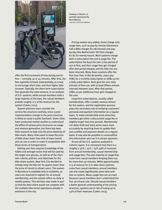 128Financial Model
offer the first increment of time during use for
free — normally 30 or 45 minutes. After that, the
fees typically increase exponentially, as a way
to encourage short trips, and thus higher bike
turnover. Typically, the short-term subscription
fees generate the most revenue. In an analysis
of U.S. systems, while annual members took a
large majority of the trips, the casual members
provide roughly 2/3 of the revenue for the
system (Cohen 2013).
System planners must consider the
service-fee structure carefully, since a post-
implementation change to the price structure
is likely to cause a public backlash. Some cities
have conducted market studies to understand
the effect of various price structures on usage
and revenue generation, but there has been
little research to date into the price elasticity of
bike-share. Many cities want to keep the price
of bike-share lower than that of mass transit
and car use in order to make it competitive with
those forms of transportation.
Setting user fees requires knowledge of the
habits and average routes that will be used by
the target user groups, as well as of the city’s
own criteria, policies, and objectives for the
bike-share system. New York City decided to
initially keep the fees for its system lower than
the price of transit to attract users. The system
in Barcelona is available only to residents, as
users are required to register for an annual
membership, and the system offers no daily or
weekly passes. This decision was made in part
so that the bike-share would not compete with
the multiple bike-rental operations already in
existence in the city.
Pricing models vary widely. Some charge only
usage fees, such as pay-by-minute (Germany’s
Call-a-Bike charges €0.08/minute) and pay-
by-day (the Netherlands’ OV-Fiets charges
€2.85 for twenty hours). Most systems charge
both a subscription fee and a usage fee. The
subscription fee buys the user a free period of
use at first, and then usage fees get charged
after that period elaspes and the bike has not
been returned. Many Asian systems offer the
first hour free. In Rio de Janeiro, users pay
US$5 for a monthly subscription or US$2.50 for
a daily subscription. Both give the user sixty
minutes of free use, with at least fifteen-minute
intervals between uses. After that period,
US$2.50 per additional hour gets charged to
the user.
Long-term subscriptions, usually called
memberships, offer a stable revenue stream
for the system, and the registration process
plays the secondary role of verifying customers’
personal and payment information on a regular
basis. To make membership more attractive,
members get either a discounted usage fee or
slightly longer free time periods. Membership
can deter theft and track active users more
accurately by requiring them to update their
user profiles and payment details on a regular
basis. It may also be possible to commoditize
this information and use it to attract sponsors.
Across all the U.S. systems analyzed in
Cohen’s report, it is consistent that there is a
roughly a 33% / 33% / 33% split of revenues
from annual membership, casual membership
and usage fees. The vast majority of usage fees
come from casual members keeping bikes out
for more than 30 minutes. While approximately
2/3 of revenue for U.S. bike-share systems
come from casual members, annual members
use and create significantly more wear-and-
tear on system. Many usage fees are accrued
because casual members don’t understand the
free 30-minute rule. Should casual members
a better general understanding of the pricing
structure, systems are at risk of losing up to
33% of their revenues (Cohen 2013).
Hubway, in Boston, is
partially sponsored by
New Balance.
INSECURITY (CREATIVE COMMONS)
 