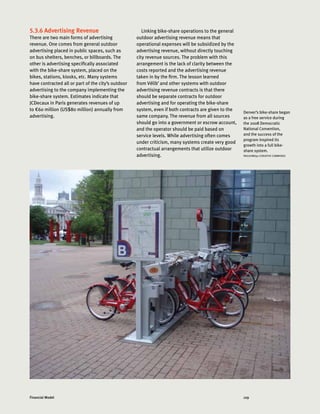 129Financial Model
5.3.6 Advertising Revenue
There are two main forms of advertising
revenue. One comes from general outdoor
advertising placed in public spaces, such as
on bus shelters, benches, or billboards. The
other is advertising specifically associated
with the bike-share system, placed on the
bikes, stations, kiosks, etc. Many systems
have contracted all or part of the city’s outdoor
advertising to the company implementing the
bike-share system. Estimates indicate that
JCDecaux in Paris generates revenues of up
to €60 million (US$80 million) annually from
advertising.
Linking bike-share operations to the general
outdoor advertising revenue means that
operational expenses will be subsidized by the
advertising revenue, without directly touching
city revenue sources. The problem with this
arrangement is the lack of clarity between the
costs reported and the advertising revenue
taken in by the firm. The lesson learned
from Vélib’ and other systems with outdoor
advertising revenue contracts is that there
should be separate contracts for outdoor
advertising and for operating the bike-share
system, even if both contracts are given to the
same company. The revenue from all sources
should go into a government or escrow account,
and the operator should be paid based on
service levels. While advertising often comes
under criticism, many systems create very good
contractual arrangements that utilize outdoor
advertising.
Denver’s bike-share began
as a free service during
the 2008 Democratic
National Convention,
and the success of the
program inspired its
growth into a full bike-
share system.
PAULKIMO90 (CREATIVE COMMONS)
 