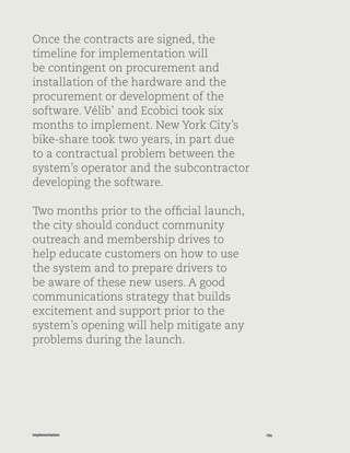 134Implementation
Once the contracts are signed, the
timeline for implementation will
be contingent on procurement and
installation of the hardware and the
procurement or development of the
software. Vélib’ and Ecobici took six
months to implement. New York City’s
bike-share took two years, in part due
to a contractual problem between the
system’s operator and the subcontractor
developing the software.
Two months prior to the official launch,
the city should conduct community
outreach and membership drives to
help educate customers on how to use
the system and to prepare drivers to
be aware of these new users. A good
communications strategy that builds
excitement and support prior to the
system’s opening will help mitigate any
problems during the launch.
 