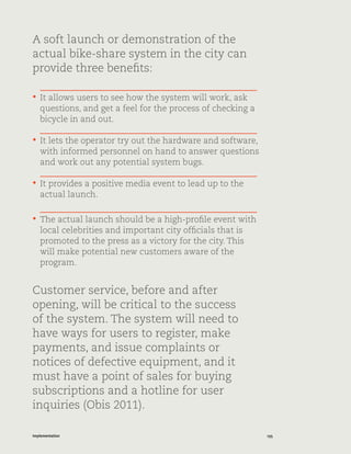 135Implementation
A soft launch or demonstration of the
actual bike-share system in the city can
provide three benefits:
•	 It allows users to see how the system will work, ask
questions, and get a feel for the process of checking a
bicycle in and out.
•	 It lets the operator try out the hardware and software,
with informed personnel on hand to answer questions
and work out any potential system bugs.
•	 It provides a positive media event to lead up to the
actual launch.
•	 The actual launch should be a high-profile event with
local celebrities and important city officials that is
promoted to the press as a victory for the city. This
will make potential new customers aware of the
program.
Customer service, before and after
opening, will be critical to the success
of the system. The system will need to
have ways for users to register, make
payments, and issue complaints or
notices of defective equipment, and it
must have a point of sales for buying
subscriptions and a hotline for user
inquiries (Obis 2011).
 