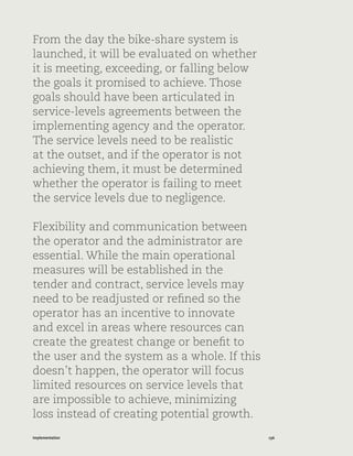 136Implementation
From the day the bike-share system is
launched, it will be evaluated on whether
it is meeting, exceeding, or falling below
the goals it promised to achieve. Those
goals should have been articulated in
service-levels agreements between the
implementing agency and the operator.
The service levels need to be realistic
at the outset, and if the operator is not
achieving them, it must be determined
whether the operator is failing to meet
the service levels due to negligence.
Flexibility and communication between
the operator and the administrator are
essential. While the main operational
measures will be established in the
tender and contract, service levels may
need to be readjusted or refined so the
operator has an incentive to innovate
and excel in areas where resources can
create the greatest change or benefit to
the user and the system as a whole. If this
doesn’t happen, the operator will focus
limited resources on service levels that
are impossible to achieve, minimizing
loss instead of creating potential growth.
 