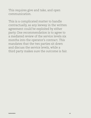 137Implementation
This requires give and take, and open
communication.
This is a complicated matter to handle
contractually, as any leeway in the written
agreement could be exploited by either
party. One recommendation is to agree to
a mediated review of the service levels six
months into the operator’s contract. This
mandates that the two parties sit down
and discuss the service levels, while a
third party makes sure the outcome is fair.
 