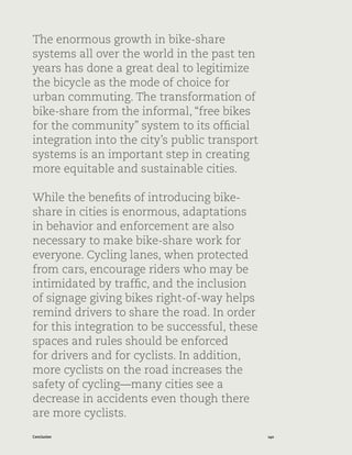 140Conclusion
The enormous growth in bike-share
systems all over the world in the past ten
years has done a great deal to legitimize
the bicycle as the mode of choice for
urban commuting. The transformation of
bike-share from the informal, “free bikes
for the community” system to its official
integration into the city’s public transport
systems is an important step in creating
more equitable and sustainable cities.
While the benefits of introducing bike-
share in cities is enormous, adaptations
in behavior and enforcement are also
necessary to make bike-share work for
everyone. Cycling lanes, when protected
from cars, encourage riders who may be
intimidated by traffic, and the inclusion
of signage giving bikes right-of-way helps
remind drivers to share the road. In order
for this integration to be successful, these
spaces and rules should be enforced
for drivers and for cyclists. In addition,
more cyclists on the road increases the
safety of cycling—many cities see a
decrease in accidents even though there
are more cyclists.
 