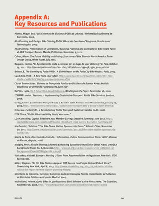144Appendix
Appendix A:
Key Resources and Publications
Alonso, Miguel Bea. “Los Sistemas de Bicicletas Públicas Urbanas.” Universidad Autónoma de
Barcelona, 2009.
Alta Planning and Design. Bike Sharing/Public Bikes: An Overview of Programs, Vendors and
Technologies. 2009.
Alta Planning. Presentation on Operations, Business Planning, and Contracts for Bike-share Panel
at ADB Transport Forum, Manila, Phillipines. November 9, 2012.
Cohen, Alison. The Future Viability and Pricing Structures of Bike Share in North America. Toole
Design Group, White Paper, July 2013.
Baquero, Camilo. “El Ayuntamiento insta a comprar bici en lugar de usar el Bicing.” El Pais, October
19, 2012. http://ccaa.elpais.com/ccaa/2012/10/18/catalunya/1350587436_402030.html
Britton, E. The Greening of Paris: Vélib’: A Short Report on the Paris City Bike Project. Paris, 2007.
C40 Cities. Velib – A New Paris Love Affair, http://www.c40cities.org/c40cities/paris/city_case_
studies/velib-%E2%80%93-a-new-paris-love-affair
City of Buenos Aires. Sistema de Transporte Publico en Bicicletas de Buenos Aires: Analisis
estadistico de demanda y operaciones. June 2013
DePillis, Lydia, R.I.P. SmartBike, Good Riddance, Washington City Paper, September 16, 2010.
ECOMM London. Session 12: Implementing Sustainable Transport: Public Bike Services. London,
2008.
Godoy, Emilio. Sustainable Transport Gets a Boost in Latin America. Inter Press Service, January 17,
2013, http://www.ipsnews.net/2013/01/sustainable-transport-gets-a-boost-in-latin-america/
JCDecaux. Cyclocity® – a Revolutionary Public Transport System Accessible to All, 2008.
ITDP China, “Public Bike Feasibility Study, Vancouver.”
LDA Consulting. Capital Bikeshare 2011 Member Survey: Executive Summary. June 2012. http://
capitalbikeshare.com/assets/pdf/Capital_Bikeshare_2011_Survey_Executive_Summary.pdf
MacDonald, Christine. “The Bike Share Station Sponsorship Dance.” Atlantic Cities, November
29, 2011. http://www.theatlanticcities.com/commute/2011/11/bike-share-station-sponsorship-
dance/595/
Mairie de Paris. Direction Générale de L’Information et de la Communication. Paris: Vélib’: Dossier
de Presse, Anglais, 2008.
Midgley, Peter. Bicycle-Sharing Schemes: Enhancing Sustainable Mobility In Urban Areas. UNDESA
Background Paper No. 8, May 2011, http://www.un.org/esa/dsd/resources/res_pdfs/csd-19/
Background-Paper8-P.Midgley-Bicycle.pdf
Kodranksy, Michael. Europe’s Parking U-Turn: From Accommodation to Regulation. New York: ITDP,
Spring 2011.
Miller, Stephen. “As Citi Bike Stations Appear, DOT Recaps How People Helped Picked Sites.”
Streetsblog New York, April 8, 2013. http://www.streetsblog.org/2013/04/08/with-citi-bike-
rollout-dot-report-reviews-station-planning-history/
Ministerio de Industria. Turismo y Comercio. Guía Metodológica Para la Implantación de Sistemas
de Bicicletas Públicas en España. Madrid, 2007.
Mulholland, Helene. 6,000 bikes in 400 locations: Boris Johnson's bike-hire scheme. The Guardian,
November 18, 2008, http://www.theguardian.com/politics/2008/nov/18/boris-cycling
 