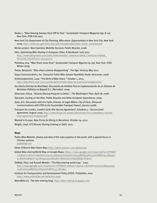 145Appendix
Nadal, L. “Bike Sharing Sweeps Paris Off Its Feet.” Sustainable Transport Magazine (pp. 8–12).
New York: ITDP, Fall 2007.
New York City Department of City Planning. Bike-share: Opportunities in New York City. New York,
2009. http://www.nyc.gov/html/dcp/pdf/transportation/bike_share_complete.pdf
Niches project. New Seamless Mobility Services: Public Bicycles. 2008.
Obis. Optimising Bike Sharing in European Cities: A Handbook. June 2011.
http://www.obisproject.com/palio/html.wmedia?_Instance=obis_Connector=data_
ID=970_CheckSum=-1311332712
Peñalosa, Ana. “Bike Share Goes Viral.” Sustainable Transport Mgazine (p. 29). New York: ITDP,
Winter 2009.
Preiss, Benjamin. “Bike share scheme disappointing”. The Age: Victoria, May 2011.
Quay Communications, Inc. TransLink Public Bike System Feasibility Study. Vancouver, 2008.
Schimmelpennink, Luud. “The Birth of Bike Share.” October 1, 2012,
http://bikeshare.com/2012/10/the-birth-of-bike-share-by-luud-schimmelpennink/
Secretaría Distrital de Movilidad. Documento de Análisis Para la Implementación de un Sistema de
Bicicletas Públicas en Bogotá D.C. (Borrador). 2009.
Silverman, Elissa. Bicycle-Sharing Program to Debut. The Washington Post. April 18, 2008.
Spicycles. Cycling on the Rise: Public Bicycles and Other European Experiences. 2009.
Spitz, Eric. Discussion with Eric Spitz, Director of Legal Affairs, City of Paris. (Personal
communications with ITDP at the Sustainable Transport Award, January 2008).
Transport for London. London Cycle Hire Service Agreement: Schedule 5 – Service Level
Agreement,.August 2009. http://www.tfl.gov.uk/assets/downloads/lchs-schedule05-service-
level-agreement-redacted.pdf
Wanted in Europe. New Prices for Bicing in Barcelona. October 24, 2012.
Wright, Lloyd. GTZ Bicycle Sharing Training in Delhi. 2011.
Maps
Public Bike Website: photos and data of the main systems in the world, with a special focus on
Chinese systems
publicbike.net
Oliver O’Brien’s Bike Share Map: http://bikes.oobrien.com/global.php
Global Bike-sharing World Map on Google Maps: https://maps.google.com/maps/ms?ie=UTF8hl
=enom=1msa=0msid=104227318304000014160.00043d80f9456b3416cedll=43.580391,-
42.890625spn=143.80149,154.6875z=1source=embeddg=feature
DeMaio, Paul, and Russell Meddin. “The bike-sharing world map.” 2007.
http://maps.google.com/mapsms?ie=UTF8hl=enom=1msa=0msid=1042273183040000
14160.00043d80f9456b3416cedll=43.580391,-
Institute for Transportation and Development Policy (ITDP). Publicbike, 2010.
http://www.publicbike.net/defaulten.aspx
MetroBike LLC. The bike-sharing blog. http://bike-sharing.blogspot.com/
 
