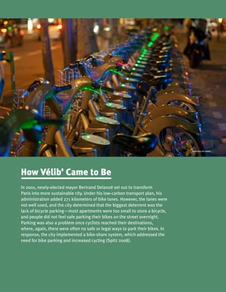 Sub
CARLOSFELIPE PARDO
In 2001, newly-elected mayor Bertrand Delanoë set out to transform
Paris into more sustainable city. Under his low-carbon transport plan, his
administration added 271 kilometers of bike lanes. However, the lanes were
not well used, and the city determined that the biggest deterrent was the
lack of bicycle parking—most apartments were too small to store a bicycle,
and people did not feel safe parking their bikes on the street overnight.
Parking was also a problem once cyclists reached their destinations,
where, again, there were often no safe or legal ways to park their bikes. In
response, the city implemented a bike-share system, which addressed the
need for bike parking and increased cycling (Spitz 2008).
How Vélib’ Came to Be
 