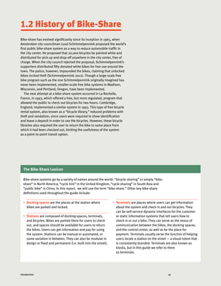 Introduction Sub 19Introduction
•	 Docking spaces are the places at the station where
bikes are parked and locked.
•	 Stations are composed of docking spaces, terminals,
and bicycles. Bikes are parked there for users to check
out, and spaces should be available for users to return
the bikes. Users can get information and pay for using
the system. Stations can be manual or automated, or
some variation in between. They can also be modular in
design or fixed and permanent (i.e. built into the street).
•	 Terminals are places where users can get information
about the system and check in and out bicycles. They
can be self-service dynamic interfaces for the customer
or static information systems that tell users how to
check in or out a bike. They can serve as the nexus of
communication between the bikes, the docking spaces,
and the control center, as well as be the place for
payment. Terminals usually serve the function of helping
users locate a station on the street — a visual totem that
is consistently branded. Terminals are also known as
kiosks, but in this guide we refer to them
as terminals.
Bike-share has evolved significantly since its inception in 1965, when
Amsterdam city councilman Luud Schimmelpennink proposed the world’s
first public bike-share system as a way to reduce automobile traffic in
the city center. He proposed that 20,000 bicycles be painted white and
distributed for pick-up and drop-off anywhere in the city center, free of
charge. When the city council rejected the proposal, Schimmelpennink’s
supporters distributed fifty donated white bikes for free use around the
town. The police, however, impounded the bikes, claiming that unlocked
bikes incited theft (Schimmelpennink 2012). Though a large-scale free
bike program such as the one Schimmelpennink originally imagined has
never been implemented, smaller-scale free bike systems in Madison,
Wisconsin, and Portland, Oregon, have been implemented.
The next attempt at a bike-share system occurred in La Rochelle,
France, in 1993, which offered a free, but more regulated, program that
allowed the public to check out bicycles for two hours. Cambridge,
England, implemented a similar system in 1993. This type of free bicycle
rental system, also known as a “bicycle library,” reduced problems with
theft and vandalism, since users were required to show identification
and leave a deposit in order to use the bicycles. However, these bicycle
libraries also required the user to return the bike to same place from
which it had been checked out, limiting the usefulness of the system
as a point-to-point transit option.
1.2 History of Bike-Share
The Bike-Share Lexicon
Bike-share systems go by a variety of names around the world: “bicycle sharing” or simply “bike-
share” in North America, “cycle hire” in the United Kingdom, “cycle sharing” in South Asia and
“public bike” in China. In this report, we will use the term “bike-share.” Other key bike-share
definitions used throughout the guide include:
 