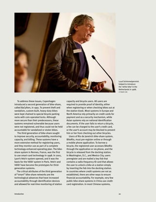 20Introduction
To address these issues, Copenhagen
introduced a second generation of bike-share,
called ByCylken, in 1991. To prevent theft and
vandalism, custom-built, heavy-duty bikes
were kept chained to special bicycle parking
racks with coin-operated locks. Although
more secure than their predecessors, these
systems remained vulnerable because users
were not registered, and thus could not be held
accountable for vandalized or stolen bikes.
The third generation of bike-share sought
to improve security, accountability, monitoring
capacity, and billing. These systems have a
more extensive method for registering users,
and they monitor use as part of a complete
technology-enhanced operating plan. The bike-
share system in Rennes, France, was the first
to use smart-card technology in 1998. In 2001,
Lyon’s Velo’v system opened, and it was the
basis for the Vélib’ system in Paris. Velo’v and
Vélib’ have become the prototypes for third-
generation systems.
The critical attributes of the third generation
of “smart” bike-share networks are the
technological advances that have increased
accountability through identification devices
and allowed for real-time monitoring of station
Luud Schimmelpennink
helped to introduce
the ‘white bike’ in the
Netherlands in 1968.
CITYMART.COM
capacity and bicycle users. All users are
required to provide proof of identity, either
when registering or when checking bikes out at
the station kiosk. Most systems in Europe and
North America rely primarily on credit cards for
payment and as a security mechanism, while
Asian systems rely on national identification
documents. If the user fails to return a bicycle,
a fee can be charged to the user’s credit card,
or the user’s account may be blocked to prevent
him or her from checking out other bicycles.
Users of Rio de Janeiro’s bike-share system,
BikeRio, must pre-register online or through
a mobile phone application. To borrow a
bicycle, the registered user accesses BikeRio
through the application or via phone, and the
bicycle is released from the docking station.
In Washington, D.C., and Mexico City, users
preregister and are mailed a key fob that
contains a radio-frequency ID card that allows
the user to unlock a bike at a station simply
by inserting the fob into the docking station.
In countries where credit systems are not as
established, there are other ways to ensure
financial accountability. For example, very few
public bike-share systems in China use credit-
card registration. In most Chinese systems,
 