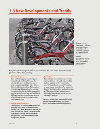 25Introduction
•	 Universal cards:
Bikes can be integrated into other public
transport systems through the use of a
rechargeable smart card that can cover a
range of payments and trips. Many cities in
China already have this kind of integration.
In Hangzhou and Guangzhou, for example,
the card used for the local bike-share system
can also be used on the bus, bus rapid transit
(BRT), and metro systems. The use of these
universal cards is now spreading to other
countries and cities.
•	 Modular, movable stations:
These stations do not require excavation and
trenching, which reduces implementation
time and costs. Also, because the stations are
easily movable, the system can be optimized
once demand patterns reveal themselves
through usage. They can also be removed
during winter months.
1.3 New Developments and Trends
left
Stuttgart, Germany,
implemented a bike-share
system that includes
electric bikes with
chargers at stations and
GPS location devices.
CARLOSFELIPE PARDO
opposite
Montreal’s Bixi was the
first bike-share system
to use solar-powered,
modular stations.
MAX HEPP BUCHANAN
•	 Solar cells:
Solar cells can power stations and wireless
communications. Solar cells make modular
stations feasible, as they eliminate the
need for excavation to connect the station
to underground power lines. The systems in
Boston, Washington, D.C., London, Montreal,
and Rio de Janeiro have stations that are
powered entirely by solar energy and are
completely wireless.
The future of bike-share will probably include
offering cargo bikes for large purchases,
electric-assist bikes, and bikes for children.
Many new systems incorporate innovative characteristics that some believe represent a fourth
generation of bike-share, including:
 