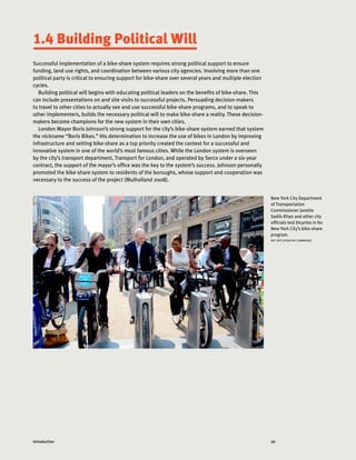 26Introduction
1.4 Building Political Will
Successful implementation of a bike-share system requires strong political support to ensure
funding, land use rights, and coordination between various city agencies. Involving more than one
political party is critical to ensuring support for bike-share over several years and multiple election
cycles.
Building political will begins with educating political leaders on the benefits of bike-share. This
can include presentations on and site visits to successful projects. Persuading decision-makers
to travel to other cities to actually see and use successful bike-share programs, and to speak to
other implementers, builds the necessary political will to make bike-share a reality. These decision-
makers become champions for the new system in their own cities.
London Mayor Boris Johnson’s strong support for the city’s bike-share system earned that system
the nickname “Boris Bikes.” His determination to increase the use of bikes in London by improving
infrastructure and setting bike-share as a top priority created the context for a successful and
innovative system in one of the world’s most famous cities. While the London system is overseen
by the city’s transport department, Transport for London, and operated by Serco under a six-year
contract, the support of the mayor’s office was the key to the system’s success. Johnson personally
promoted the bike-share system to residents of the boroughs, whose support and cooperation was
necessary to the success of the project (Mulholland 2008).
New York City Department
of Transportation
Commissioner Janette
Sadik-Khan and other city
officials test bicycles in for
New York City’s bike-share
program.
NYC DOT (CREATIVE COMMONS)
 