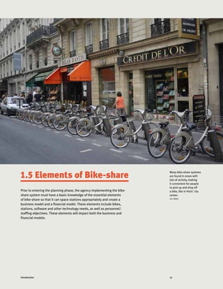 27Introduction
Prior to entering the planning phase, the agency implementing the bike-
share system must have a basic knowledge of the essential elements
of bike-share so that it can space stations appropriately and create a
business model and a financial model. These elements include bikes,
stations, software and other technology needs, as well as personnel/
staffing objectives. These elements will impact both the business and
financial models.
Many bike-share systems
are found in areas with
lots of activity, making
it convenient for people
to pick up and drop off
a bike, like in Paris' city
center.
LUC NADAL
1.5 Elements of Bike-share
 