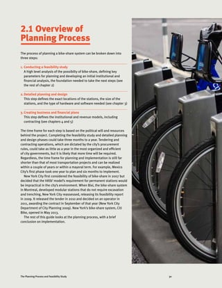30The Planning Process and Feasibility Study
The process of planning a bike-share system can be broken down into
three steps:
1.	Conducting a feasibility study
A high level analysis of the possibilty of bike-share, defining key
parameters for planning and developing an initial institutional and
financial analysis, the foundation needed to take the next steps (see
the rest of chapter 2)
2.	Detailed planning and design
This step defines the exact locations of the stations, the size of the
stations, and the type of hardware and software needed (see chapter 3)
3.	Creating business and financial plans
This step defines the institutional and revenue models, including
contracting (see chapters 4 and 5)
The time frame for each step is based on the political will and resources
behind the project. Completing the feasibility study and detailed planning
and design phases could take three months to a year. Tendering and
contracting operations, which are dictated by the city’s procurement
rules, could take as little as a year in the most organized and efficient
of city governments, but it is likely that more time will be required.
Regardless, the time frame for planning and implementation is still far
shorter than that of most transportation projects and can be realized
within a couple of years or within a mayoral term. For example, Mexico
City’s first phase took one year to plan and six months to implement.
New York City first considered the feasibility of bike-share in 2007 but
decided that the Vélib’ model’s requirement for permanent stations would
be impractical in the city’s environment. When Bixi, the bike-share system
in Montreal, developed modular stations that do not require excavation
and trenching, New York City reassessed, releasing its feasibility report
in 2009. It released the tender in 2010 and decided on an operator in
2011, awarding the contract in September of that year (New York City
Department of City Planning 2009). New York’s bike-share system, Citi
Bike, opened in May 2013.
The rest of this guide looks at the planning process, with a brief
conclusion on implementation.
2.1 Overview of
Planning Process
 