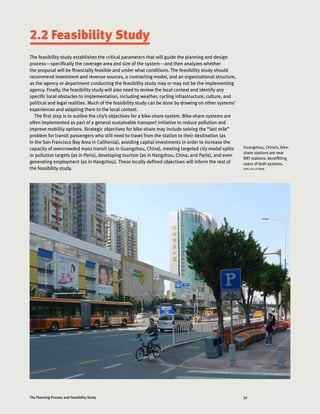 32The Planning Process and Feasibility Study
2.2 Feasibility Study
The feasibility study establishes the critical parameters that will guide the planning and design
process—specifically the coverage area and size of the system—and then analyzes whether
the proposal will be financially feasible and under what conditions. The feasibility study should
recommend investment and revenue sources, a contracting model, and an organizational structure,
as the agency or department conducting the feasibility study may or may not be the implementing
agency. Finally, the feasibility study will also need to review the local context and identify any
specific local obstacles to implementation, including weather, cycling infrastructure, culture, and
political and legal realities. Much of the feasibility study can be done by drawing on other systems’
experiences and adapting them to the local context.
The first step is to outline the city’s objectives for a bike-share system. Bike-share systems are
often implemented as part of a general sustainable transport initiative to reduce pollution and
improve mobility options. Strategic objectives for bike-share may include solving the “last mile”
problem for transit passengers who still need to travel from the station to their destination (as
in the San Francisco Bay Area in California), avoiding capital investments in order to increase the
capacity of overcrowded mass transit (as in Guangzhou, China), meeting targeted city modal splits
or pollution targets (as in Paris), developing tourism (as in Hangzhou, China, and Paris), and even
generating employment (as in Hangzhou). These locally defined objectives will inform the rest of
the feasibility study.
Guangzhou, China’s, bike-
share stations are near
BRT stations, benefitting
users of both systems.
KARL FJELLSTROM
 