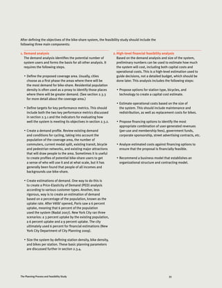 33The Planning Process and Feasibility Study
1.	Demand analysis
The demand analysis identifies the potential number of
system users and forms the basis for all other analysis. It
requires the following steps.
•	 Define the proposed coverage area. Usually, cities
choose as a first phase the areas where there will be
the most demand for bike-share. Residential population
density is often used as a proxy to identify those places
where there will be greater demand. (See section 2.3.3
for more detail about the coverage area.)
•	 Define targets for key performance metrics. This should
include both the two key performance metrics discussed
in section 2.3.1 and the indicators for evaluating how
well the system is meeting its objectives in section 2.3.2.
•	 Create a demand profile. Review existing demand
and conditions for cycling, taking into account the
population of the coverage area, the number of
commuters, current modal split, existing transit, bicycle
and pedestrian networks, and existing major attractions
that will draw people to the area. Sometimes it is useful
to create profiles of potential bike-share users to get
a sense of who will use it and at what scale, but it has
generally been found that people of all incomes and
backgrounds use bike-share.
•	 Create estimations of demand. One way to do this is
to create a Price-Elasticity of Demand (PED) analysis
according to various customer types. Another, less
rigorous, way is to create an estimation of demand
based on a percentage of the population, known as the
uptake rate. After Vélib’ opened, Paris saw a 6 percent
uptake, meaning that 6 percent of the population
used the system (Nadal 2007). New York City ran three
scenarios: a 3 percent uptake by the existing population,
a 6 percent uptake and a 9 percent uptake. The city
ultimately used 6 percent for financial estimations (New
York City Department of City Planning 2009).
•	 Size the system by defining station density, bike density,
and bikes per station. These basic planning parameters
are discussed further in section 2.3.4.
2.	High-level financial feasibility analysis
Based on the demand analysis and size of the system,
preliminary numbers can be used to estimate how much
the system will cost, including both capital costs and
operational costs. This is a high-level estimation used to
guide decisions, not a detailed budget, which should be
done later. This analysis includes the following steps:
•	 Propose options for station type, bicycles, and
technology to create a capital cost estimate.
•	 Estimate operational costs based on the size of
the system. This should include maintenance and
redistribution, as well as replacement costs for bikes.
•	 Propose financing options to identify the most
appropriate combination of user-generated revenues
(per-use and membership fees), government funds,
corporate sponsorship, street advertising contracts, etc.
•	 Analyze estimated costs against financing options to
ensure that the proposal is financially feasible.
•	 Recommend a business model that establishes an
organizational structure and contracting model.
After defining the objectives of the bike-share system, the feasibility study should include the
following three main components:
 
