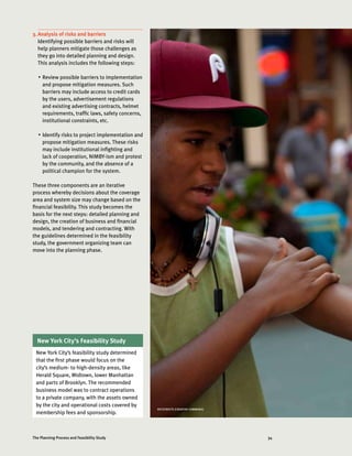 34The Planning Process and Feasibility Study
3.	Analysis of risks and barriers
Identifying possible barriers and risks will
help planners mitigate those challenges as
they go into detailed planning and design.
This analysis includes the following steps:
•	 Review possible barriers to implementation
and propose mitigation measures. Such
barriers may include access to credit cards
by the users, advertisement regulations
and existing advertising contracts, helmet
requirements, traffic laws, safety concerns,
institutional constraints, etc.
•	 Identify risks to project implementation and
propose mitigation measures. These risks
may include institutional infighting and
lack of cooperation, NIMBY-ism and protest
by the community, and the absence of a
political champion for the system.
These three components are an iterative
process whereby decisions about the coverage
area and system size may change based on the
financial feasibility. This study becomes the
basis for the next steps: detailed planning and
design, the creation of business and financial
models, and tendering and contracting. With
the guidelines determined in the feasibility
study, the government organizing team can
move into the planning phase.
New York City’s Feasibility Study
New York City’s feasibility study determined
that the first phase would focus on the
city’s medium- to high-density areas, like
Herald Square, Midtown, lower Manhattan
and parts of Brooklyn. The recommended
business model was to contract operations
to a private company, with the assets owned
by the city and operational costs covered by
membership fees and sponsorship.
NYCSTREETS (CREATIVE COMMONS)
 