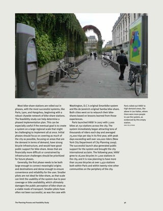 36The Planning Process and Feasibility Study
Most bike-share stations are rolled out in
phases, with the most successful systems, like
Paris, Lyon, and Hangzhou, beginning with a
robust citywide network of bike-share stations.
The feasibility study can help determine a
phased implementation plan. This can be
especially useful if the eventual goal is to create
a system on a large regional scale that might
be challenging to implement all at once. Initial
phases should focus on covering as much of
the city as possible, focusing on areas that are
the densest in terms of demand, have strong
bicycle infrastructure, and would have good
public support for bike-share. Areas that are
financially more difficult or constrained by
infrastructure challenges should be prioritized
for future phases.
Generally, the first phase needs to be both
large enough to connect meaningful origins
and destinations and dense enough to ensure
convenience and reliability for the user. Smaller
pilots are not ideal for bike-share, as that scale
can limit the usability of the system due to poor
coverage or bike availability, which ultimately
damages the public perception of bike-share as
a viable mode of transport. Smaller pilots have
often not been successful, as was the case with
Washington, D.C.’s original Smartbike system
and Rio de Janeiro’s original Samba bike-share.
Both cities went on to relaunch their bike-
shares based on lessons learned from those
experiences.
Paris launched Vélib’ in 2007 with 7,000
bikes at 750 stations across the city. The
system immediately began attracting tens of
thousands of riders each day and averaged
75,000 trips per day in its first year, with peak
days exceeding well over 100,000 riders (New
York City Department of City Planning 2009).
The successful launch also generated public
support for the system and brought the city
international acclaim. The following year, Vélib’
grew to 16,000 bicycles in 1,200 stations in
the city, and it is now planning to have more
than 20,000 bicycles at over 1,450 stations
both within Paris and within twenty-nine other
communities on the periphery of the city.
Paris rolled-out Vélib’ to
high demand areas, like
above in Les Halles, where
there were more people
to use the system, as
evidenced by this empty
station.
KARL FJELLSTROM
 