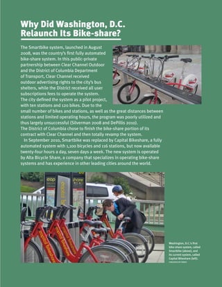 Washington, D.C.’s first
bike-share system, called
Smartbike (above), and
its current system, called
Capital Bikeshare (left).
CARLOSFELIPE PARDO
The Smartbike system, launched in August
2008, was the country’s first fully automated
bike-share system. In this public-private
partnership between Clear Channel Outdoor
and the District of Columbia Department
of Transport, Clear Channel received
outdoor advertising rights to the city’s bus
shelters, while the District received all user
subscriptions fees to operate the system.
The city defined the system as a pilot project,
with ten stations and 120 bikes. Due to the
small number of bikes and stations, as well as the great distances between
stations and limited operating hours, the program was poorly utilized and
thus largely unsuccessful (Silverman 2008 and DePillis 2010).
The District of Columbia chose to finish the bike-share portion of its
contract with Clear Channel and then totally revamp the system.
In September 2010, Smartbike was replaced by Capital Bikeshare, a fully
automated system with 1,100 bicycles and 116 stations, but now available
twenty-four hours a day, seven days a week. The new system is operated
by Alta Bicycle Share, a company that specializes in operating bike-share
systems and has experience in other leading cities around the world.
Why Did Washington, D.C.
Relaunch Its Bike-share?
 
