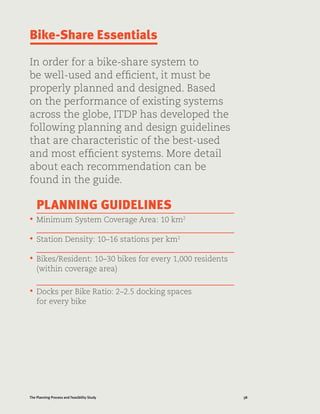 38The Planning Process and Feasibility Study
Bike-Share Essentials
In order for a bike-share system to
be well-used and efficient, it must be
properly planned and designed. Based
on the performance of existing systems
across the globe, ITDP has developed the
following planning and design guidelines
that are characteristic of the best-used
and most efficient systems. More detail
about each recommendation can be
found in the guide.
PLANNING GUIDELINES
•	 Minimum System Coverage Area: 10 km2
•	 Station Density: 10–16 stations per km2
•	 Bikes/Resident: 10–30 bikes for every 1,000 residents
(within coverage area)
•	 Docks per Bike Ratio: 2–2.5 docking spaces
for every bike
 