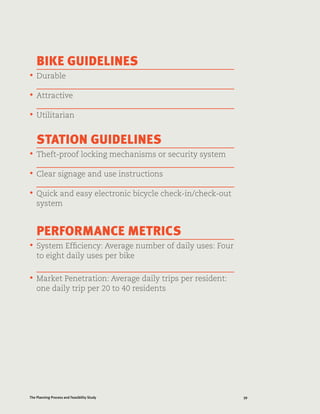 39The Planning Process and Feasibility Study
BIKE GUIDELINES
•	 Durable
•	 Attractive
•	 Utilitarian
STATION GUIDELINES
•	 Theft-proof locking mechanisms or security system
•	 Clear signage and use instructions
•	 Quick and easy electronic bicycle check-in/check-out
system
PERFORMANCE METRICS
•	 System Efficiency: Average number of daily uses: Four
to eight daily uses per bike
•	 Market Penetration: Average daily trips per resident:
one daily trip per 20 to 40 residents
 