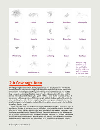 43The Planning Process and Feasibility Study
2.4 Coverage Area
When beginning to plan a system, identifying a coverage area (the physical area that the bike-
share system will cover) and saturating it with the appropriate number of stations are the most
critical factors in creating a successful system with high ridership. The coverage area must be
large enough to contain a significant set of users’ origins and destinations. If it is too small to
connect meaningfully to other places, the system will have a lower chance of success because its
convenience will be compromised. While many people attribute Melbourne’s low ridership to the
city’s mandatory helmet law (Preiss 2011), the city’s bike-share operator, Alta, attributes it to the
small coverage area, which was the smallest of the three options recommended in the feasibility
study (Alta Planning 2012).
Dense, mixed-use areas with a high trip-generation capacity (generally city centers) are likely to
see the most demand for bike-share, as they will be both the origin and destination points of many
trips and are usually the best places to start. When defining the coverage area, the city will have
to balance demand with costs. The identification of the appropriate coverage area is best carried
out by qualified planning institutions through surveying and statistical data analysis.The coverage
area must be determined in tandem with the system size to ensure that the system is both large
and dense enough to encourage high ridership due to its convenience, reliability and ubiquity.
Every docking
station in 19 of
the world's bike
sharing programs;
each city mapped
at the same scale.
DAVID YANOFSKY, QUARTZ, QZ.COM
 