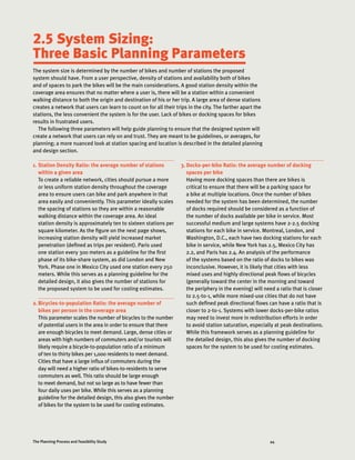 44The Planning Process and Feasibility Study
2.5 System Sizing:
Three Basic Planning Parameters
The system size is determined by the number of bikes and number of stations the proposed
system should have. From a user perspective, density of stations and availability both of bikes
and of spaces to park the bikes will be the main considerations. A good station density within the
coverage area ensures that no matter where a user is, there will be a station within a convenient
walking distance to both the origin and destination of his or her trip. A large area of dense stations
creates a network that users can learn to count on for all their trips in the city. The farther apart the
stations, the less convenient the system is for the user. Lack of bikes or docking spaces for bikes
results in frustrated users.
The following three parameters will help guide planning to ensure that the designed system will
create a network that users can rely on and trust. They are meant to be guidelines, or averages, for
planning; a more nuanced look at station spacing and location is described in the detailed planning
and design section.
1.	Station Density Ratio: the average number of stations
within a given area
To create a reliable network, cities should pursue a more
or less uniform station density throughout the coverage
area to ensure users can bike and park anywhere in that
area easily and conveniently. This parameter ideally scales
the spacing of stations so they are within a reasonable
walking distance within the coverage area. An ideal
station density is approximately ten to sixteen stations per
square kilometer. As the figure on the next page shows,
increasing station density will yield increased market
penetration (defined as trips per resident). Paris used
one station every 300 meters as a guideline for the first
phase of its bike-share system, as did London and New
York. Phase one in Mexico City used one station every 250
meters. While this serves as a planning guideline for the
detailed design, it also gives the number of stations for
the proposed system to be used for costing estimates.
2.	Bicycles-to-population Ratio: the average number of
bikes per person in the coverage area
This parameter scales the number of bicycles to the number
of potential users in the area in order to ensure that there
are enough bicycles to meet demand. Large, dense cities or
areas with high numbers of commuters and/or tourists will
likely require a bicycle-to-population ratio of a minimum
of ten to thirty bikes per 1,000 residents to meet demand.
Cities that have a large influx of commuters during the
day will need a higher ratio of bikes-to-residents to serve
commuters as well. This ratio should be large enough
to meet demand, but not so large as to have fewer than
four daily uses per bike. While this serves as a planning
guideline for the detailed design, this also gives the number
of bikes for the system to be used for costing estimates.
3.	Docks-per-bike Ratio: the average number of docking
spaces per bike
Having more docking spaces than there are bikes is
critical to ensure that there will be a parking space for
a bike at multiple locations. Once the number of bikes
needed for the system has been determined, the number
of docks required should be considered as a function of
the number of docks available per bike in service. Most
successful medium and large systems have 2-2.5 docking
stations for each bike in service. Montreal, London, and
Washington, D.C., each have two docking stations for each
bike in service, while New York has 2.5, Mexico City has
2.2, and Paris has 2.4. An analysis of the performance
of the systems based on the ratio of docks to bikes was
inconclusive. However, it is likely that cities with less
mixed uses and highly directional peak flows of bicycles
(generally toward the center in the morning and toward
the periphery in the evening) will need a ratio that is closer
to 2.5-to-1, while more mixed-use cities that do not have
such defined peak directional flows can have a ratio that is
closer to 2-to-1. Systems with lower docks-per-bike ratios
may need to invest more in redistribution efforts in order
to avoid station saturation, especially at peak destinations.
While this framework serves as a planning guideline for
the detailed design, this also gives the number of docking
spaces for the system to be used for costing estimates.
 