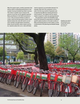 47The Planning Process and Feasibility Study
After the system opens, another parameter that
will be useful in evaluating performance is the
number of annual members per bike in service.
This metric is another way to measure the
amount of use that can be regularly expected.
Many practitioners in the field recommend a
10-to-1 ratio of annual members to bikes to
create a well-functioning system (Cohen 2013).
Systems below this ratio will need to recruit
more members through better promotions,
better bicycle facilities, better system service,
etc. Systems above the 10-to-1 ratio will likely
need to expand to accommodate demand. For
example, New York City surpassed a 16-to-1
ratio in its first two months of operation and
is experiencing difficulty meeting demand at
many locations. This signals that the system
needs to expand to meet ever-growing demand.
The parameters used for the feasibility study
and as the framework for planning do not address
specific station locations or the exact number of
bikes and docking spaces at each station, as that
is determined in the planning and detailed design
phase.
Hangzhou has stations
with attendants who
monitor bike check-in
and check-out.
KARL FJELLSTROM
 