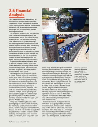 48The Planning Process and Feasibility Study
2.6 Financial
Analysis
Once the system size has been decided, an
initial financial analysis can be undertaken.
This analysis usually considers the estimated
capital outlay, projected revenue, and estimated
operational cost. It should also consider the
advantages and disadvantages of different
financing mechanisms.
An estimation of capital costs and operating
costs can be calculated by multiplying the
number of bikes, docks, and stations against
an average cost. The capital and operating
costs are a function of system technology
and are straightforward to determine, but the
revenue depends on usage levels and can only
be fully estimated in the detailed planning
stage. Usually the revenue scenarios are
based on expectations of demand using both a
conservative estimate (in which demand, and
therefore revenue, is low) and an optimistic
scenario in which demand projections are
higher, resulting in higher projected revenue.
Capital costs are often expressed in terms
of the “cost per bike,” defined as the total
cost of the system—including stations, bikes,
redistribution equipment, the control center,
and other equipment—divided by the total
number of bikes in the system.
Operating costs vary widely from system
to system and from city to city due to many
factors, such as the cost of labor, accounting
practices, and, of course, system planning
and infrastructure. Common operating costs
are expressed in an annual-per-bike amount
and can range drastically depending on
redistribution mechanisms and needs, labor
costs and service level delivery. In Zhuzhou,
China, for example, annual operating costs
are ¥1,200 (US$191) per bike but similar 3rd
generation systems in the West can have
operating costs of upward of US$1,970 -4,200
per bike (Midgley 2011).
Using cost-per-bike may be useful in the
planning stage to size the system financially,
but in analyzing system performance after it
opens, a per-bike analysis is not recommended,
because bike fleets vary from day to day (Cohen
2013). Some have used the per-dock basis for
analyzing annual operating costs as a more
stable, and therefore, more comparable basis
Bike-share systems can
range from very simple
(such as EnCicla in
Medellín, top) to more
complex (such as Citi Bike
in New York City). The
level of complexity will
have a direct impact on
the financial model.
CARLOSFELIPE PARDO
(Cohen 2013). However, this guide recommends
evaluating the cost efficiency of a system after
it opens by looking at operating costs per trip.
For example, Mexico City and Washington,D.C.
have similar operating costs per trip ($468 and
$556 respectively), while operating costs per
bicycle are very different ($2,594 and $1,255
respectively). Mexico City’s per bike costs are
about double that of Washington, D.C.’s but
its per trip costs are lower. Like other transit
systems, the goal of bike-share systems
is to attract and move as many people as
efficiently as possible, and a system’s operating
expenditure should be based on the number
of people, as expressed in the number of trips,
using it. Most transit systems express their
costs in a similar way.
To estimate revenue, multiply the demand
estimations for usage against the proposed
revenue structure. Demand is often estimated
using what is called an uptake rate, which is an
assumption of the likely usage as a percentage
of the residential population of the coverage
area. As previously discussed, London used an
uptake rate of nine percent, based on market
 