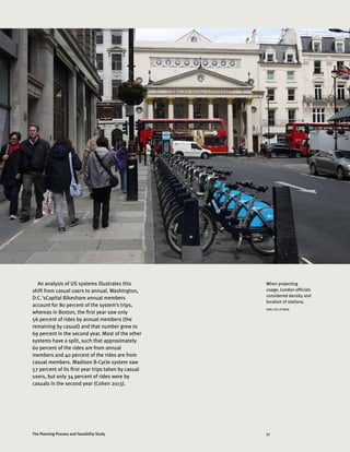 51The Planning Process and Feasibility Study
An analysis of US systems illustrates this
shift from casual users to annual. Washington,
D.C.'sCapital Bikeshare annual members
account for 80 percent of the system’s trips,
whereas in Boston, the first year saw only
56 percent of rides by annual members (the
remaining by casual) and that number grew to
69 percent in the second year. Most of the other
systems have a split, such that approximately
60 percent of the rides are from annual
members and 40 percent of the rides are from
casual members. Madison B-Cycle system saw
57 percent of its first year trips taken by casual
users, but only 34 percent of rides were by
casuals in the second year (Cohen 2013).
When projecting
usage, London officials
considered density and
location of stations.
KARL FJELLSTROM
 