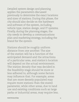 54Detailed Planning and Design
Detailed system design and planning
applies the parameters discussed
previously to determine the exact locations
and sizes of stations. During this phase, the
city should also decide on the hardware
and software of the system, including
vehicle type, station design, and IT systems.
Finally, during the planning stages, the
city needs to develop a communications
plan and marketing strategy, including the
brand for the system.
Stations should be roughly uniform
distance from one another. The size
of the station will be a function of the
anticipated demand and the attractions
of a particular area, and station’s location
will depend on the actual environment.
The station density that was decided in
the feasibility stage should be more or
less adhered to, although some factors
may influence that. For example, areas
that are more densely populated may
require more stations than the stated
parameter, while other areas, due to land
use and existing conditions such as large
parks or industrial areas, may require less.
 