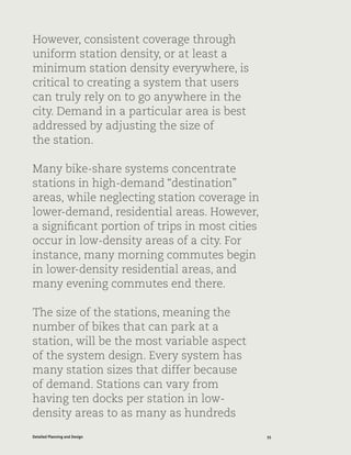 55Detailed Planning and Design
However, consistent coverage through
uniform station density, or at least a
minimum station density everywhere, is
critical to creating a system that users
can truly rely on to go anywhere in the
city. Demand in a particular area is best
addressed by adjusting the size of
the station.
Many bike-share systems concentrate
stations in high-demand “destination”
areas, while neglecting station coverage in
lower-demand, residential areas. However,
a significant portion of trips in most cities
occur in low-density areas of a city. For
instance, many morning commutes begin
in lower-density residential areas, and
many evening commutes end there.
The size of the stations, meaning the
number of bikes that can park at a
station, will be the most variable aspect
of the system design. Every system has
many station sizes that differ because
of demand. Stations can vary from
having ten docks per station in low-
density areas to as many as hundreds
 
