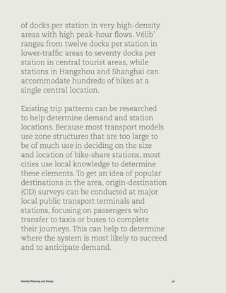56Detailed Planning and Design
of docks per station in very high-density
areas with high peak-hour flows. Vélib’
ranges from twelve docks per station in
lower-traffic areas to seventy docks per
station in central tourist areas, while
stations in Hangzhou and Shanghai can
accommodate hundreds of bikes at a
single central location.
Existing trip patterns can be researched
to help determine demand and station
locations. Because most transport models
use zone structures that are too large to
be of much use in deciding on the size
and location of bike-share stations, most
cities use local knowledge to determine
these elements. To get an idea of popular
destinations in the area, origin-destination
(OD) surveys can be conducted at major
local public transport terminals and
stations, focusing on passengers who
transfer to taxis or buses to complete
their journeys. This can help to determine
where the system is most likely to succeed
and to anticipate demand.
 