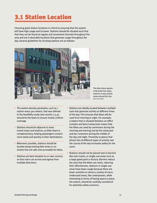 57Detailed Planning and Design
3.1 Station Location
Choosing good station locations is critical to ensuring that the system
will have high usage and turnover. Stations should be situated such that
that they can be found at regular and convenient intervals throughout the
area and are in desirable locations that generate usage throughout the
day. General guidelines for locating stations are as follows:
The bike-share system
in Brussels has many
stations in key activity
areas around the city.
KARL FJELLSTROM
•	 The station-density parameter, such as 1
station every 300 meters, that was defined
in the feasibility study (see section 2.3.4)
should be the basis to ensure mostly uniform
coverage.
•	 Stations should be adjacent to mass
transit stops and stations, as bike-share is
complementary, helping passengers connect
more easily and quickly to their destinations.
•	 Whenever possible, stations should be
located along existing bike lanes or on
streets that are safe and accessible for bikes.
•	 Stations are best situated on or near corners,
so that users can access and egress from
multiple directions.
•	 Stations are ideally located between multiple
uses that generate activity at different times
of the day. This ensures that bikes will be
used from morning to night. For example,
a station that is situated between an office
complex and bars/restaurants means that
the bikes are used by commuters during the
morning and evening and by the restaurant
and bar customers during the middle of
the day and night. Proximity to places that
attract lots of different types of activity over
the course of the day increases safety for the
users.
•	 Stations should not be placed next to barriers
like train tracks, or single-use areas such as
a large gated park or factory. Barriers reduce
the area that the bikes can reach, reducing
their effectiveness. Stations in single-use
areas have lower usage because there are
fewer activities to attract a variety of users.
Underused areas, like underpasses, while
interesting in terms of having space to place
the station, should be carefully considered
for potential safety concerns.
 