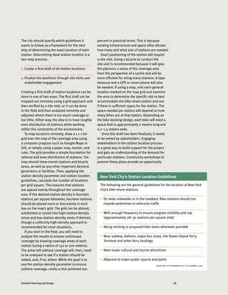 58Detailed Planning and Design
The city should specify which guidelines it
wants to follow as a framework for the next
step of determining the exact location of each
station. Determining ideal station location is a
two-step process:
1.	Create a first draft of all station locations
2.	Finalize the positions through site visits and
stakeholder engagement
Creating a first draft of station locations can be
done in one of two ways: The first draft can be
mapped out remotely using a grid approach and
then verified by a site visit, or it can be done
in the field and then analyzed remotely and
adjusted where there is too much coverage or
too little. Either way, the idea is to have roughly
even distribution of stations while working
within the constraints of the environment.
To map locations remotely, draw a 1 x 1 km
grid over the map of the coverage area using
a computer program such as Google Maps or
GIS, or simply using a paper map, marker, and
ruler. The grid provides a simple foundation for
rational and even distribution of stations. The
map should show transit stations and bicycle
lanes, as well as any other important demand
generators or facilities. Then, applying the
station density parameter and station location
guidelines, calculate the number of locations
per grid square. This ensures that stations
are spaced evenly throughout the coverage
area. If the desired station density is fourteen
stations per square kilometer, fourteen stations
should be placed more or less evenly in each
box on the map’s grid. The grid can be altered,
subdivided or zoned into high-station-density
zones and low-station-density zones if desired,
though a uniformly high-density approach is
recommended for most situations.
If you start in the field, you will need to
analyze the results to ensure continuous
coverage by drawing coverage areas of each
station (using a radius of 150 or 200 meters).
The areas left without coverage will, then, need
to be analyzed to see if a station should be
added, and, if so, where. While the goal is to
use the station-density parameter to ensure
uniform coverage, rarely is this achieved 100
(NEW YORK CITY DEPARTMENT OF CITY PLANNING 2009)
New York City’s Station Location Guidelines
The following are the general guidelines for the location of New York
City’s bike-share stations:
•	 On wide sidewalks or in the roadbed. Bike stations should not
impede pedestrian or vehicular traffic
•	 With enough frequency to ensure program visibility and use
(approximately 28–30 stations per square mile)
•	 Along existing or proposed bike lanes whenever possible
•	 Near subway stations, major bus stops, the Staten Island Ferry
Terminal and other ferry landings
•	 Near major cultural and tourist attractions
•	 Adjacent to major public spaces and parks
percent in practical terms. This is because
existing infrastructure and space often dictate
how many and what size of stations are needed.
Exact positioning of the station will require
a site visit. Using a bicycle to conduct the
site visit is recommended because it will give
the planners a sense of the coverage area
from the perspective of a cyclist and will be
more efficient for siting many stations. A tape
measure and a GPS or smart phone will also
be needed. If using a map, visit each general
location marked on the map grid and examine
the area to determine the specific site to best
accommodate the bike-share station and see
if there is sufficient space for the station. The
space needed per station will depend on how
many bikes are at that station. Depending on
the bike docking design, each bike will need a
space that is approximately 2 meters long and
0.7–1.5 meters wide.
Once this draft has been finalized, it needs
to be vetted by stakeholders. Engaging
stakeholders in the station location process
is a good way to build support for the project
and gain an understanding of the demand for
particular stations. Community workshops to
present these plans provide an opportunity
 