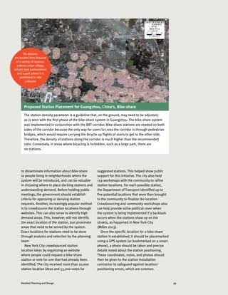 59Detailed Planning and Design
to disseminate information about bike-share
to people living in neighborhoods where the
system will be introduced, and can be valuable
in choosing where to place docking stations and
understanding demand. Before holding public
meetings, the government should establish
criteria for approving or denying station
requests. Another, increasingly popular method
is to crowdsource the station locations through
websites. This can also serve to identify high
demand areas. This, however, will not identify
the exact location of the station, just proximate
areas that need to be served by the system.
Exact locations for stations need to be done
through analysis and selection by the planning
team.
New York City crowdsourced station
location ideas by organizing an website
where people could request a bike-share
station or vote for one that had already been
identified. The city received more than 10,000
station location ideas and 55,000 votes for
suggested stations. This helped show public
support for this initiative. The city also held
159 workshops with the community to refine
station locations. For each possible station,
the Department of Transport identified up to
five potential locations that were then brought
to the community to finalize the location.
Crowdsourcing and community workshops also
can help provide some political cover when
the system is being implemented if a backlash
occurs when the stations show up on the
streets, as happened in New York City
(Miller 2013).
Once the specific location for a bike-share
station is established, it should be placemarked
using a GPS system (or bookmarked on a smart
phone), a photo should be taken and precise
details noted about the station positioning.
These coordinates, notes, and photos should
then be given to the station installation
contractor to safeguard against location/
positioning errors, which are common.
No stations
are located here because
of a variety of reasons:
a dense urban village,
private land (universities)
and a park where it is
prohibited to ride
a bicycle
Proposed Station Placement for Guangzhou, China’s, Bike-share
The station-density parameter is a guideline that, on the ground, may need to be adjusted,
as is seen with the first phase of the bike-share system in Guangzhou. The bike-share system
was implemented in conjunction with the BRT corridor. Bike-share stations are needed on both
sides of the corridor because the only way for users to cross the corridor is through pedestrian
bridges, which would require carrying the bicycle up flights of stairs to get to the other side.
Therefore, the density of stations along the corridor is much higher than the recommended
ratio. Conversely, in areas where bicycling is forbidden, such as a large park, there are
no stations.
ITDP CHINA
 