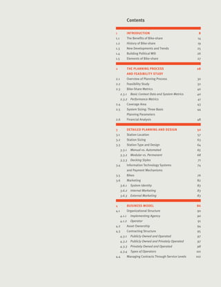 6Introduction Sub
1	 INTRODUCTION	 8
1.1	 The Benefits of Bike-share	 14
1.2	 History of Bike-share	 19
1.3	 New Developments and Trends	 25
1.4	 Building Political Will	 26
1.5	 Elements of Bike-share	 27
2	 THE PLANNING PROCESS 	 28
	 AND FEASIBILITY STUDY	
2.1	 Overview of Planning Process	 30
2.2	 Feasibility Study	 32
2.3	 Bike-Share Metrics	 40
2.3.1	 Basic Context Data and System Metrics	 40
2.3.2	 Performance Metrics	 41
2.4	 Coverage Area	 43
2.5	 System Sizing: Three Basic 	 44
	 Planning Parameters	
2.6	 Financial Analysis	 48
3	 DETAILED PLANNING AND DESIGN	 52
3.1	 Station Location	 57
3.2	 Station Sizing	 63
3.3	 Station Type and Design	 64
3.3.1	 Manual vs. Automated	 65
3.3.2	 Modular vs. Permanent	 68
3.3.3	 Docking Styles	 71
3.4	 Information Technology Systems	 74
	 and Payment Mechanisms	
3.5	 Bikes	 76
3.6	 Marketing	 82
3.6.1	 System Identity	 83
3.6.2	 Internal Marketing	 83
3.6.3	 External Marketing	 83
4	 BUSINESS MODEL	 86
4.1	 Organizational Structure	 90
4.1.1		 Implementing Agency	 90
4.1.2	 Operator	 91
4.2	 Asset Ownership	 94
4.3	 Contracting Structure	 95
4.3.1	 Publicly Owned and Operated	 97
4.3.2	 Publicly Owned and Privately Operated	 97
4.3.3	 Privately Owned and Operated	 98
4.3.4	 Types of Operators	 101
4.4	 Managing Contracts Through Service Levels	 102
	 Contents
 