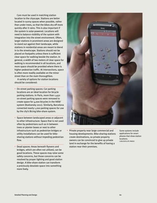 60Detailed Planning and Design
Some systems include
applications for smart
phones that show station
locations.
CARLOSFELIPE PARDO
Care must be used in matching station
location to the cityscape. Stations are better
located in sunny spaces when possible, rather
than under trees, so that the bikes dry off more
quickly after it rains. This is also important if
the system is solar-powered. Locations will
need to balance visibility of the system with
integration into the street environment. Often,
larger stations in prominent areas are designed
to stand out against their landscape, while
stations in residential areas are meant to blend
in to the streetscape. Stations should not be
placed on footpaths unless there is sufficient
clear space for walking beside the station. In
general, a width of two meters of clear space for
walking is recommended in all locations, and
more space should be provided where there is
higher pedestrian traffic. At intersections, space
is often more readily available on the minor
street than on the main thoroughfare.
A variety of options for station locations
should be considered:
•	 On-street parking spaces: Car parking
locations are an ideal location for bicycle
parking stations. In Paris, more than 1,450
on-street parking spaces were removed to
create space for 4,000 bicycles in the Vélib’
system (Kodransky 2011). Similarly, Barcelona
converted nearly 1,200 parking spaces for use
by the city’s Bicing bike-share system.
•	 Space between landscaped areas or adjacent
to other infrastructure: Space that is not used
often by pedestrians such as in between
trees or planter boxes or next to other
infrastructure such as pedestrian bridges or
utility installations can be used for bike-
sharing stations without impeding pedestrian
flow.
•	 Dead spaces: Areas beneath flyovers and
bridges, which are often not utilized, can be
good locations. These spaces may raise some
safety concerns, but those concerns can be
resolved by proper lighting and good station
design. A bike-share station can transform
a previously desolate space into something
more lively.
•	 Private property near large commercial and
housing developments: Bike-sharing stations
create destinations, so private property
owners can be convinced to give up private
land in exchange for the benefits of having a
station near their premises.
 