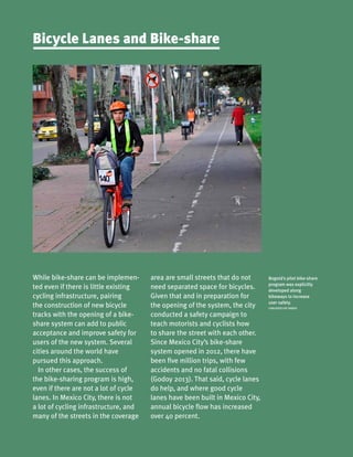 Bogotá’s pilot bike-share
program was explicitly
developed along
bikeways to increase
user safety.
CARLOSFELIPE PARDO
While bike-share can be implemen-
ted even if there is little existing
cycling infrastructure, pairing
the construction of new bicycle
tracks with the opening of a bike-
share system can add to public
acceptance and improve safety for
users of the new system. Several
cities around the world have
pursued this approach.
In other cases, the success of
the bike-sharing program is high,
even if there are not a lot of cycle
lanes. In Mexico City, there is not
a lot of cycling infrastructure, and
many of the streets in the coverage
Bicycle Lanes and Bike-share
area are small streets that do not
need separated space for bicycles.
Given that and in preparation for
the opening of the system, the city
conducted a safety campaign to
teach motorists and cyclists how
to share the street with each other.
Since Mexico City’s bike-share
system opened in 2012, there have
been five million trips, with few
accidents and no fatal collisions
(Godoy 2013). That said, cycle lanes
do help, and where good cycle
lanes have been built in Mexico City,
annual bicycle flow has increased
over 40 percent.
 