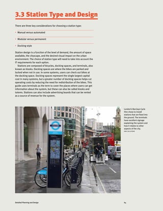 64Detailed Planning and Design
London’s Barclays Cycle
Hire chose to install
stations that are fixed into
the ground. The terminals
have excellent signage
explaining the system and
how it relates to other
aspects of the city.
KARL FJELLSTROM
There are three key considerations for choosing a station type:
•	 Manual versus automated
•	 Modular versus permanent
•	 Docking style
Station design is a function of the level of demand, the amount of space
available, the cityscape, and the desired visual impact on the urban
environment. The choice of station type will need to take into account the
IT requirements for each option.
Stations are composed of bicycles, docking spaces, and terminals, also
known as kiosks. Docking spaces are where the bikes are parked and
locked when not in use. In some systems, users can check out bikes at
the docking space. Docking spaces represent the single largest capital
cost in many systems, but a greater number of docking spaces helps cut
operating costs by reducing the need for redistribution of the bikes. This
guide uses terminals as the term to cover the places where users can get
information about the system, but these can also be called kiosks and
totems. Stations can also include advertising boards that can be rented
as a source of revenue for the system.
3.3 Station Type and Design
 