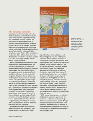 65Detailed Planning and Design
Bike-share stations
should provide customers
with information about
how to use the system.
In Rio, a placard offers
instructions, as well as a
map of the system.
AIMEE GAUTHIER
3.3.1 Manual vs. Automated
Systems can be either manual or automated.
In a manual system, an attendant records the
user’s information and helps with checking
in or out the bike, including payment. This
information can be recorded on paper or
electronically. Automated systems are where
the user checks in or out the bikes and makes
payments electronically either at the terminal
or kiosk or directly at the docking station. These
types of systems often use specialized key
cards for the users. The key difference is having
an attendant at the station who checks in and
checks out the bikes for the user. Some systems
have a mix, where larger or higher demand
stations have an attendant.
Manual systems entail reduced initial capital
costs compared to automated systems, but
long-term operating costs are higher, and
system reliability suffers. Proponents of manual
systems argue that having staff at stations
generates better service, reduces theft and
vandalism, and requires less technological
complexity at stations. Manual stations are
used in systems of various sizes in places like
Buenos Aires (although the city is moving to
an automated system, keeping some larger
stations as manual), Santiago, and Medellín.
These are very basic types of stations that need
only a simple locking mechanism for the bicycle
(if the bikes are locked at all) and depend
exclusively on an attendant. Their designs
can be simple: some, such as the system in
Buenos Aires, use specially designed freight
containers; others, like Santiago's system,
have no significant infrastructure other than
a large horizontal pole to hang the bicycles.
These basic stations are obviously the easiest
to maintain and least expensive.
Automated stations are more complex in
design, installation, and maintenance than
manual stations. The capital costs will be
higher than those of manual stations, but
the operating costs over time will be lower.
Automated stations are more secure and do
not need staff at stations. Their design is more
sophisticated in that it must include specifically
designed docking infrastructure to lock the
bicycles and technology that allows wireless
information to transfer from the docking
spaces and terminals in order to facilitate
the checking in and out of bikes. Instead of
attendants, the stations have a terminal that
gives users information, accepts payment,
and allows for checking bikes in or out. At
least initially, however, automated terminals
can be confusing, and can thus deter people
from using the system. London addressed
this problem by employing staff for an initial
inaugural period to instruct people on how to
use the system. However, terminals are not
necessary, as the docks alone can allow for bike
check-in or return.
While manual systems require an attendant
at all stations, automated systems may also
want to have a staff person at certain large
stations for customer-service reasons. Though
manned stations are cost-prohibitive in some
economies, manned stations are desirable in
many developing economies because of the job
creation, security and added customer service
that accompany them.
 