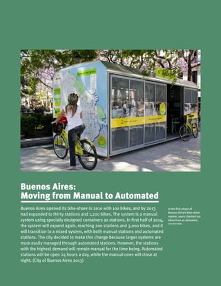 Buenos Aires opened its bike-share in 2010 with 100 bikes, and by 2013
had expanded to thirty stations and 1,200 bikes. The system is a manual
system using specially designed containers as stations. In first half of 2014,
the system will expand again, reaching 200 stations and 3,000 bikes, and it
will transition to a mixed system, with both manual stations and automated
stations. The city decided to make this change because larger systems are
more easily managed through automated stations. However, the stations
with the highest demand will remain manual for the time being. Automated
stations will be open 24 hours a day, while the manual ones will close at
night. (City of Buenos Aires 2013)
Buenos Aires:
Moving from Manual to Automated
In the first phase of
Buenos Aires’s bike-share
system, users checked out
bikes from an attendant.
ITDP ARGETNINA
 