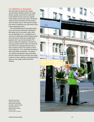 68Detailed Planning and Design
3.3.2 Modular vs. Permanent
Two main types of stations are modular
and permanent. Modular stations are easily
moved, usually constructed on a base that
is then bolted into the concrete or asphalt.
Those stations require solar power. Permanent
stations require excavation and trenching to
reach the power source. This requires a longer
time frame to implement and may entail a more
onerous approval process.
The most flexible type of automated station
is the one that was introduced in Montreal’s
Bixi system and is now used in other cities
such as Washington, D.C., and Melbourne. It
consists of a heavy base with docking locations
and a terminal for information/registration/
payment, but it can also be relocated. The
station is bolted into asphalt or concrete, but
uses solar power and thus does not need to be
connected to an underground power source.
Once a station is built, if its location is found
to be inadequate—as is sometimes discovered
after some weeks of operation—the station
can easily be relocated to a place with better
demand. Stations like this are also more easily
scaled up or down, adding or removing docking
spaces as real usage is determined after
opening.
New York City chose
modular stations that
were quicker and easier
to install — both the docks
and terminals are on
platforms that connect
to each other.
NYCSTREETS (CREATIVE COMMONS)
 