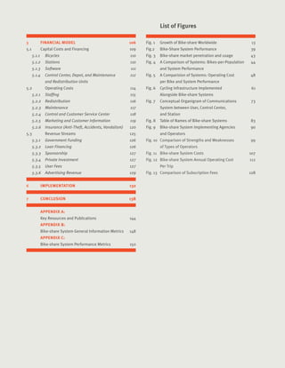 7Introduction Sub
5	 FINANCIAL MODEL	 106
5.1	 Capital Costs and Financing	 109
5.1.1		 Bicycles	 110
5.1.2	 Stations	 110
5.1.3	 Software	 111
5.1.4	 Control Center, Depot, and Maintenance 	 112
		 and Redistribution Units	
5.2		 Operating Costs	 114
5.2.1	 Staffing	 115
5.2.2	 Redistribution	 116
5.2.3	 Maintenance	 117
5.2.4	 Control and Customer Service Center	 118
5.2.5	 Marketing and Customer Information	 119
5.2.6	 Insurance (Anti-Theft, Accidents, Vandalism)	 120
5.3		 Revenue Streams	 125
5.3.1	 Government Funding	 126
5.3.2	 Loan Financing	 126
5.3.3	 Sponsorship	 127
5.3.4	 Private Investment	 127
5.3.5	 User Fees	 127
5.3.6	 Advertising Revenue	 129
6	 IMPLEMENTATION	 132
7	 CONCLUSION	 138
	 APPENDIX A:
	 Key Resources and Publications	 144
	 APPENDIX B:
	 Bike-share System General Information Metrics	 148
	 APPENDIX C:
	 Bike-share System Performance Metrics	 150
	
Fig. 1	 Growth of Bike-share Worldwide	 13
Fig.2	 Bike-Share System Performance	 39
Fig. 3	 Bike-share market penetration and usage 43	
Fig. 4	 A Comparison of Systems: Bikes-per-Population	 44	
	 and System Performance	
Fig. 5	 A Comparision of Systems: Operating Cost 	 48
	 per Bike and System Performance	
Fig. 6	 Cycling Infrastructure Implemented 	 61
	 Alongside Bike-share Systems	
Fig. 7	 Conceptual Organigram of Communications 	 73
	 System between User, Control Center,
	 and Station	
Fig. 8	 Table of Names of Bike-share Systems	 83
Fig. 9	 Bike-share System Implementing Agencies 	 90
	 and Operators	
Fig. 10	 Comparison of Strengths and Weaknesses 	 99
	 of Types of Operators	
Fig. 11	 Bike-share System Costs	 107
Fig. 12	 Bike-share System Annual Operating Cost 	 112
	 Per Trip	
Fig. 13	 Comparison of Subscription Fees	 128
	 List of Figures
 