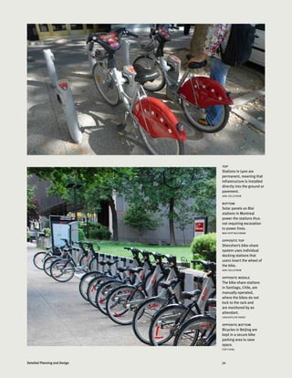 70Detailed Planning and Design
top
Stations in Lyon are
permanent, meaning that
infrastructure is installed
directly into the ground or
pavement.
KARL FJELLSTROM
bottom
Solar panels on Bixi
stations in Montreal
power the stations thus
not requiring excavation
to power lines.
MAX HEPP BUCHANAN
opposite top
Shenzhen’s bike-share
system uses individual
docking stations that
users insert the wheel of
the bike.
KARL FJELLSTROM
opposite middle
The bike-share stations
in Santiago, Chile, are
manually operated,
where the bikes do not
lock to the rack and
are monitored by an
attendant.
CARLOSFELIPE PARDO
opposite bottom
Bicycles in Beijing are
kept in a secure bike
parking area to save
space.
ITDP CHINA
 