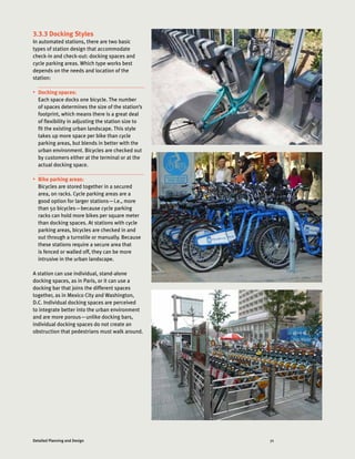 71Detailed Planning and Design
3.3.3 Docking Styles
In automated stations, there are two basic
types of station design that accommodate
check-in and check-out: docking spaces and
cycle parking areas. Which type works best
depends on the needs and location of the
station:
•	 Docking spaces:
Each space docks one bicycle. The number
of spaces determines the size of the station’s
footprint, which means there is a great deal
of flexibility in adjusting the station size to
fit the existing urban landscape. This style
takes up more space per bike than cycle
parking areas, but blends in better with the
urban environment. Bicycles are checked out
by customers either at the terminal or at the
actual docking space.
•	 Bike parking areas:
Bicycles are stored together in a secured
area, on racks. Cycle parking areas are a
good option for larger stations—i.e., more
than 50 bicycles—because cycle parking
racks can hold more bikes per square meter
than docking spaces. At stations with cycle
parking areas, bicycles are checked in and
out through a turnstile or manually. Because
these stations require a secure area that
is fenced or walled off, they can be more
intrusive in the urban landscape.
A station can use individual, stand-alone
docking spaces, as in Paris, or it can use a
docking bar that joins the different spaces
together, as in Mexico City and Washington,
D.C. Individual docking spaces are perceived
to integrate better into the urban environment
and are more porous—unlike docking bars,
individual docking spaces do not create an
obstruction that pedestrians must walk around.
 
