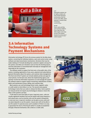 74Detailed Planning and Design
3.4 Information
Technology Systems and
Payment Mechanisms
Information technology (IT) forms the nervous system for the bike-share
system, connecting the individual stations, users and control center using
software and data-transmission mechanisms. Decisions that must be
made relating to IT include deciding how customers register and pay for
the system, how bikes are checked in and out from the docking spaces,
and how information is transmitted both internally for management and
externally for the customers.
The software needs to support the front end, or the public side, of the
system, including registration of new users, payment and subscriptions,
general information about the system, and customer data management.
The front end of the IT system can include website portals and apps for
smart phones. On the back end, where the implementing agency and
operator receive the information required to run and manage the system,
the software needs to support station monitoring, redistribution of bikes,
defect and maintenance issues, billing, and customer data.
Most systems use card technology (smart cards, magnetic cards,
or credit cards) to check bikes in or out. The second most popular
technology is locks that use codes to release the bikes. Some systems
are manual and do not require any technology to release or return the
bikes. A few systems use keys.
IT will need to serve two types of users: long-term users—who are
usually registered members and use the system with some frequency—
and casual users, such as tourists, who use the system infrequently
or even just once. Long-term members can be given access cards and
can place deposits to use the system. Casual users will not be able to
use the system if a special access card is needed or if there is no way
to guarantee the return of the bicycle (which is usually accomplished
through a financial mechanism, like a hold on a credit card).
left
Information systems can
be highly complex and
may include interactive
touchscreens, like this
one for Call-a-Bike, which
operates in several cities
in Germany.
CARLOSFELIPE PARDO
below
Smart cards and fobs,
such as those in Mexico
City or New York City,
allow regular users easy
access to the system.
BOTTOM PHOTO BY TSITIKA (CREATIVE
COMMONS), TOP PHOTO BY SHINYA
(CREATIVE COMMONS)
 