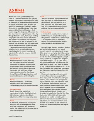 76Detailed Planning and Design
3.5 Bikes
Modern bike-share systems are typically
based on a standardized bicycle with specially
designed or proprietary components built solely
for the system for added durability and security
so that the parts cannot easily be stolen and
resold. The appearance of the bicycle is a key
element in the overall branding of a bike-share
system and the bike should project a sleek,
modern image. The design can differentiate the
bike-share fleet from regular bicycles in the city
through distinctive colors, frame style, molding,
and graphics. The bikes must be robust since
they will be used much more frequently daily
than normal bicycles that are designed for less
intensive use. Because of this, bike-share bikes
have an average lifespan of three to five years.
System planners need to define the
guidelines for the bicycle that be the most
important part of the system branding and
experience. The following are some desirable
characteristics:
•	 One-size-fits-all
A bike-share system usually offers only
one size of bike. The bicycle should be
comfortable for the user, but since there
is only one size, it will not be for all users,
but hopefully most. A city can determine
the average user height and make a
recommendation based on that. A step-
through frame with long seat post can easily
accommodate a wide variety of heights.
•	 Robust
A bike-share bike has a much higher
frequency of use than normal bikes.
Conservatively plan for six to nine uses a day.
•	 Low-maintenance
Bicycle designs that require less
maintenance, including tire inflation, chain
lubrication and adjustment, and brake
adjustment, will have lower operating costs.
•	 Secure
To deter theft, the bike must securely and
easily lock into the docking space, and it
must have components with proprietary
tooling that make it difficult to remove and to
resell the components.
•	 Safe
The color of the bike, appropriate reflectors,
bells, and lights for night riding all must
be considered, and must meet the local
laws concerning bike safety. Many bikes
have lights powered by dynamos (through
pedaling) that turn on automatically.
•	 Include storage
A front basket is usually preferred to a rear
rack to help users carry their belongings.
Many systems avoid rear racks to discourage
a second person riding on the back or
carrying excessively heavy loads, both of
which can lead to extra wear and tear.
Generally, these bikes are proprietary designs
and tend to be heavy due to their robust,
comfort- and style-oriented design. In Europe,
bikes range from 14.5 kg (32 lbs.) in Barcelona,
Spain, to 22 kg (48.5 lbs.) in Paris, France. Bikes
in both New York and Washington, D.C. weigh
20 kg (44.1 lbs). In Guangzhou and Hangzhou,
China, bikes weigh 14.3 kg (31.5 lbs) and 15
kg (33.1 lbs) respectively. In Buenos Aires, the
bikes weigh 18 kg (39.7 lbs), in Rio de Janeiro
17.2 kg (37.9 lbs), and in Mexico City 14.5 kg (32
lbs). These bikes also usually have mudguards
and chain covers to protect the user from dirt
and oil.
Bikes require ongoing maintenance, both
in terms of prevention and new parts. The
three major points of maintenance on bicycles
are tires, which will need tube changes and
regular inflation; brake pads, which will need
to be replaced; and drivetrains, which will
need lubrication and adjustment due to chain
stretch. However, new technologies have
been developed to address these problems:
Shanghai’s Forever Bicycle Company has
developed bicycles for the Shanghai bike-share
that employ lightweight, solid foam-rubber
tires that never need to be inflated, belt-
driven drivetrains that need no lubrication or
adjustment, and drum brakes that are more
durable, are unaffected by rain, and need to
be replaced much less frequently than regular
brakepads.
 
