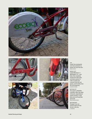 78Detailed Planning and Design
top
Ecobici has mud guards
and chain protectors to
protect the user from dirt.
AIMEE GAUTHIER
middle left
Capital Bikeshare, in
Washington, D.C., uses
bikes that completely
enclose the chain, gear,
and brake systems in
order to protect the
customer from dirt and
grease, and the bikes from
dirt and tampering.
CARLOSFELIPE PARDO
bottom left
The system in Medellín,
Colombia, offers two types
of bicycles, depending on
station location: a road
bike and an off-road bike
(pictured).
JORGE IVAN BALLESTEROS
bottom right
Shangai’s tires are
special-made to fit the
terrain in the city.
LI SHANSHAN
 
