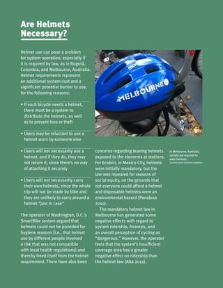 In Melbourne, Australia,
cyclists are required to
wear helmets.
ALASTAIR SMITH (CREATIVE COMMONS)
Helmet use can pose a problem
for system operation, especially if
it is required by law, as in Bogotá,
Colombia, and Melbourne, Australia.
Helmet requirements represent
an additional system cost and a
significant potential barrier to use,
for the following reasons:
•	If each bicycle needs a helmet,
there must be a system to
distribute the helmets, as well
as to prevent loss or theft
•	Users may be reluctant to use a
helmet worn by someone else
•	Users will not necessarily use a
helmet, and if they do, they may
not return it, since there’s no way
of attaching it securely
•	Users will not necessarily carry
their own helmets, since the whole
trip will not be made by bike and
they are unlikely to carry around a
helmet “just in case”
The operator of Washington, D.C.’s
SmartBike system argued that
helmets could not be provided for
hygiene reasons (i.e., that helmet
use by different people involved
a risk that was not compatible
with local health regulations) and
thereby freed itself from the helmet
requirement. There have also been
Are Helmets
Necessary?
concerns regarding leaving helmets
exposed to the elements at stations.
For Ecobici, in Mexico City, helmets
were initially mandatory, but the
law was repealed for reasons of
social equity, on the grounds that
not everyone could afford a helmet
and disposable helmets were an
environmental hazard (Penalosa
2010).
The mandatory helmet law in
Melbourne has generated some
negative effects with regard to
system ridership, finances, and
an overall perception of cycling as
“dangerous.” However, the operator
feels that the system’s insufficient
coverage area has a greater
negative effect on ridership than
the helmet law (Alta 2012).
 